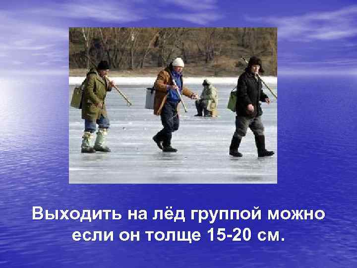 Выходить на лёд группой можно  если он толще 15 -20 см. 