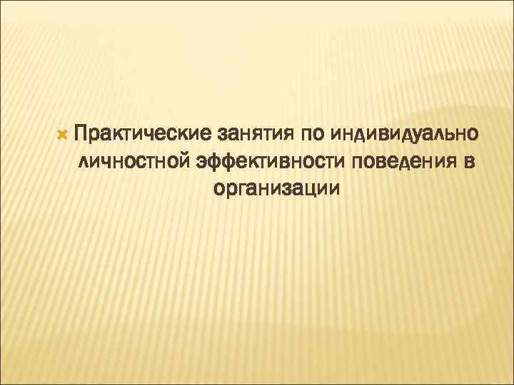  Практические занятия по индивидуально  личностной эффективности поведения в    организации