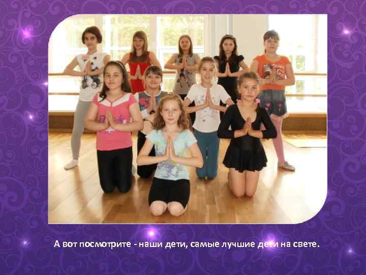 А вот посмотрите - наши дети, самые лучшие дети на свете. 