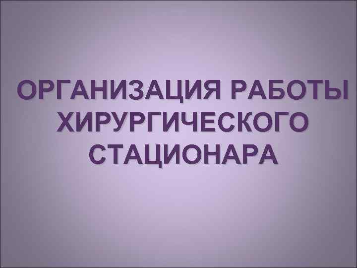 ОРГАНИЗАЦИЯ РАБОТЫ  ХИРУРГИЧЕСКОГО СТАЦИОНАРА 