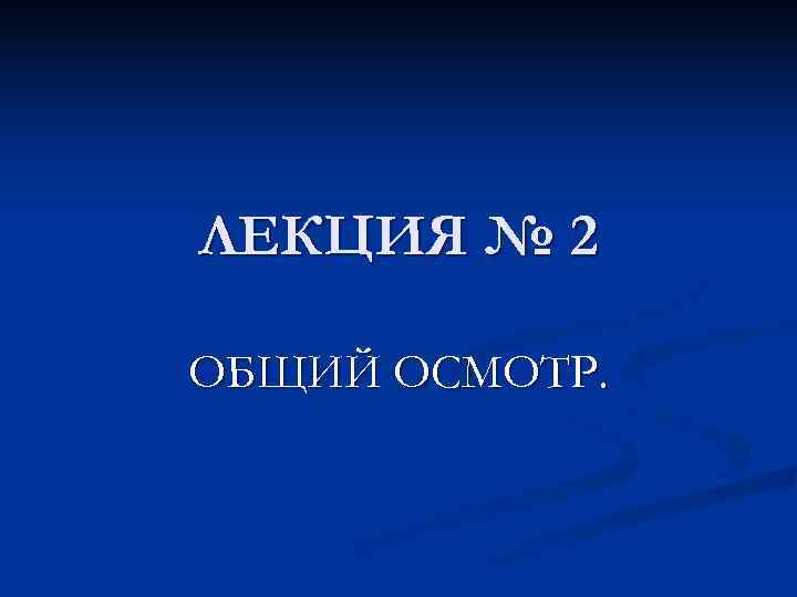 ЛЕКЦИЯ № 2 ОБЩИЙ ОСМОТР. 
