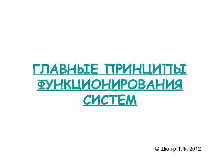 ГЛАВНЫЕ ПРИНЦИПЫ ФУНКЦИОНИРОВАНИЯ  СИСТЕМ    © Шкляр Т. Ф. 2012 