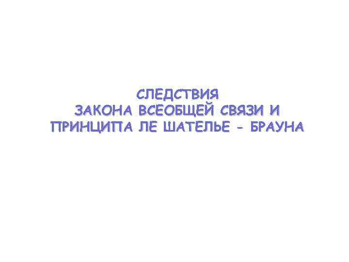    СЛЕДСТВИЯ  ЗАКОНА ВСЕОБЩЕЙ СВЯЗИ И ПРИНЦИПА ЛЕ ШАТЕЛЬЕ - БРАУНА