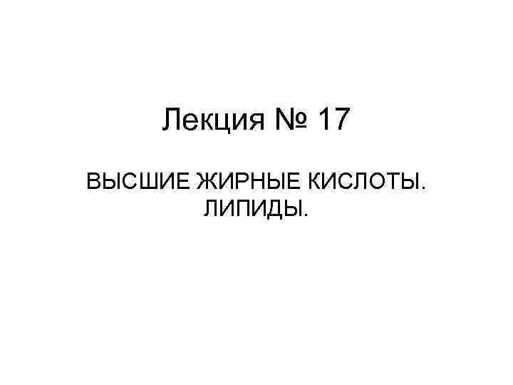 Лекция № 17 ВЫСШИЕ ЖИРНЫЕ КИСЛОТЫ. ЛИПИДЫ. Лекция № 17 ВЫСШИЕ ЖИРНЫЕ КИСЛОТЫ. ЛИПИДЫ.
