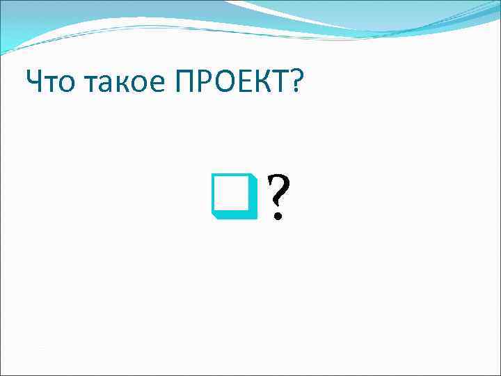 Что такое ПРОЕКТ?   q? 