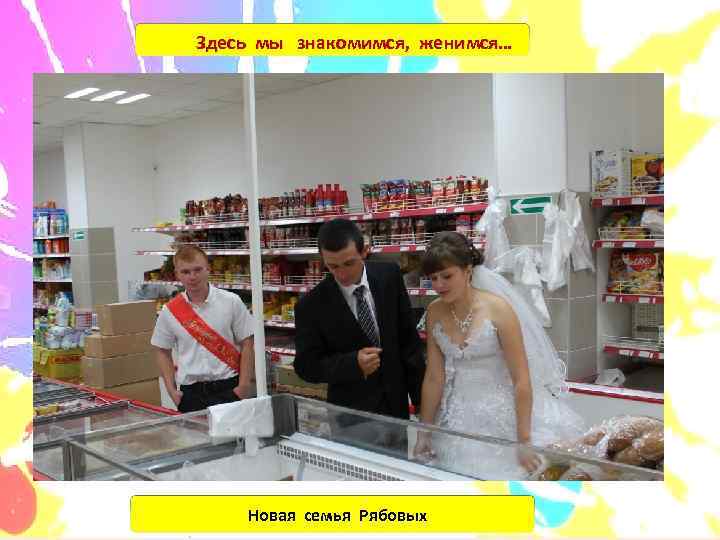Здесь мы знакомимся, женимся…   Новая семья Рябовых 