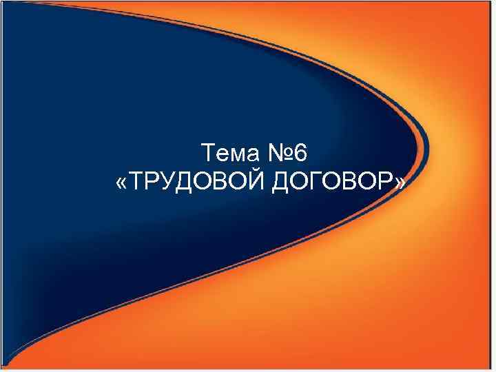   Тема № 6  «ТРУДОВОЙ ДОГОВОР» 