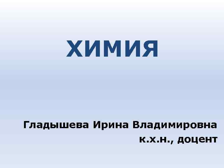 ХИМИЯ Гладышева Ирина Владимировна к. х. н. , доцент ХИМИЯ Гладышева Ирина Владимировна к. х. н. , доцент