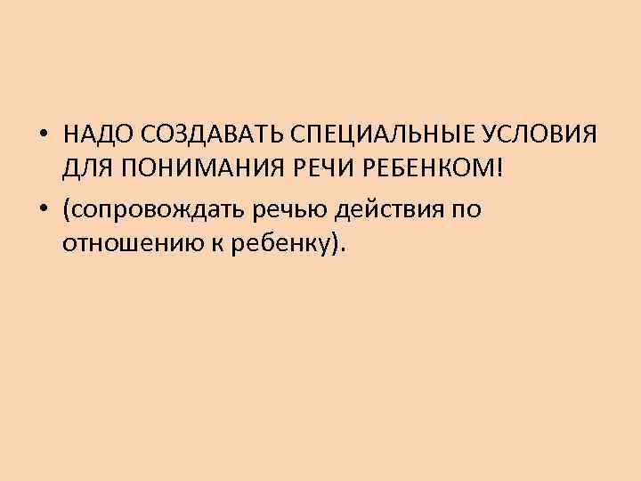  • НАДО СОЗДАВАТЬ СПЕЦИАЛЬНЫЕ УСЛОВИЯ  ДЛЯ ПОНИМАНИЯ РЕЧИ РЕБЕНКОМ! • (сопровождать речью