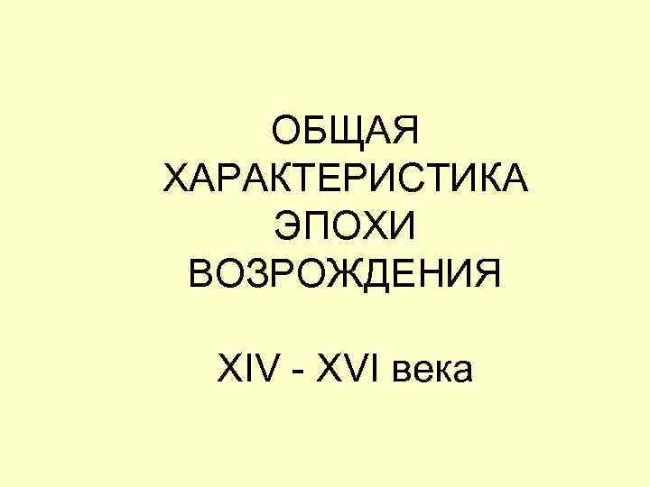   ОБЩАЯ ХАРАКТЕРИСТИКА ЭПОХИ ВОЗРОЖДЕНИЯ  XIV - XVI века 