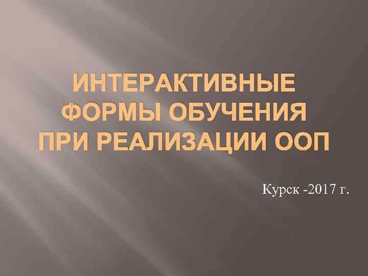  ИНТЕРАКТИВНЫЕ ФОРМЫ ОБУЧЕНИЯ ПРИ РЕАЛИЗАЦИИ ООП   Курск -2017 г. 