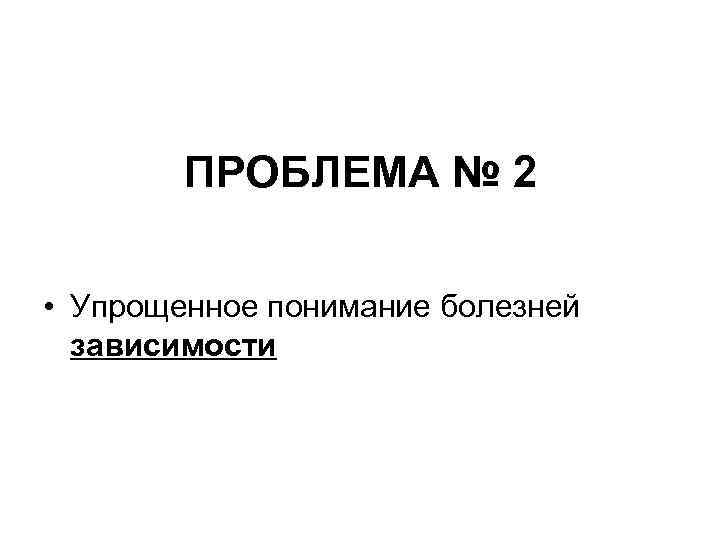 ПРОБЛЕМА № 2 • Упрощенное понимание болезней зависимости ПРОБЛЕМА № 2 • Упрощенное понимание болезней зависимости