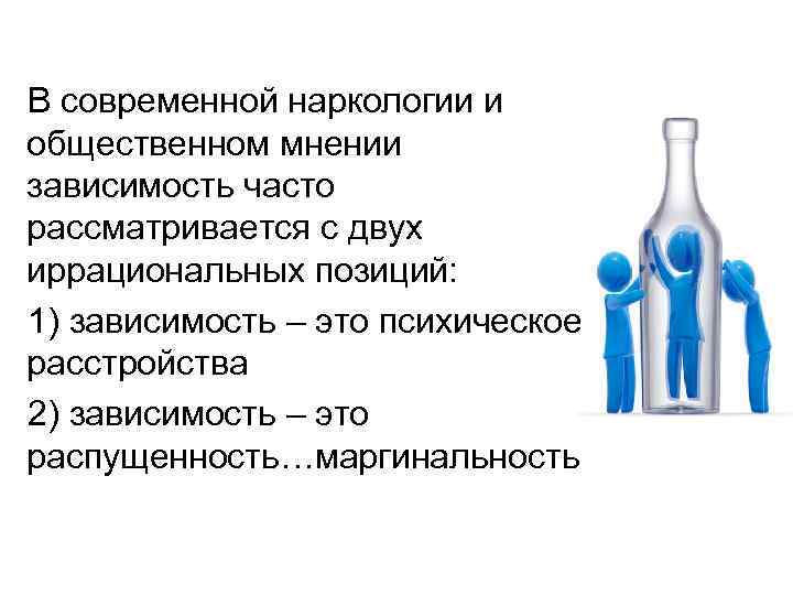 В современной наркологии и общественном мнении зависимость часто рассматривается с двух иррациональных позиций: 1) В современной наркологии и общественном мнении зависимость часто рассматривается с двух иррациональных позиций: 1)