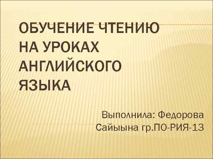 ОБУЧЕНИЕ ЧТЕНИЮ НА УРОКАХ АНГЛИЙСКОГО ЯЗЫКА   Выполнила: Федорова   Сайыына гр.