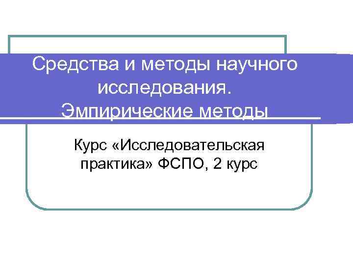 Средства и методы научного  исследования.  Эмпирические методы Курс «Исследовательская практика» ФСПО, 2