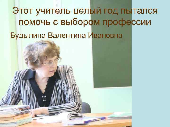 Этот учитель целый год пытался помочь с выбором профессии Будылина Валентина Ивановна 