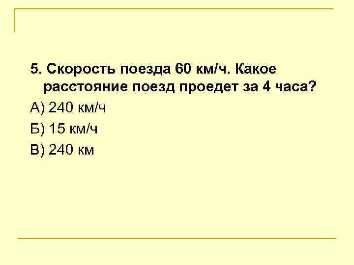 5. Скорость поезда 60 км/ч. Какое  расстояние поезд проедет за 4 часа? А)