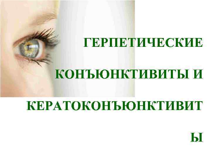  ГЕРПЕТИЧЕСКИЕ  КОНЪЮНКТИВИТЫ И КЕРАТОКОНЪЮНКТИВИТ   Ы 