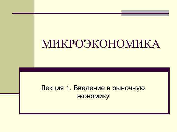 МИКРОЭКОНОМИКА  Лекция 1. Введение в рыночную  экономику 