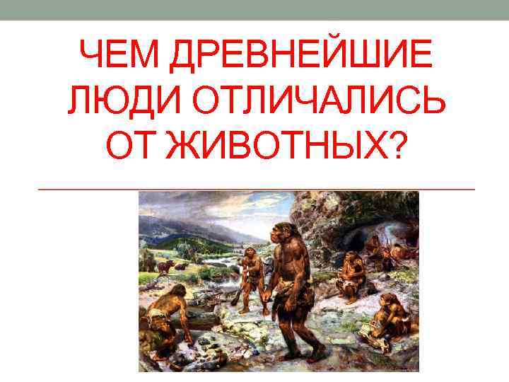 ЧЕМ ДРЕВНЕЙШИЕ ЛЮДИ ОТЛИЧАЛИСЬ  ОТ ЖИВОТНЫХ? 