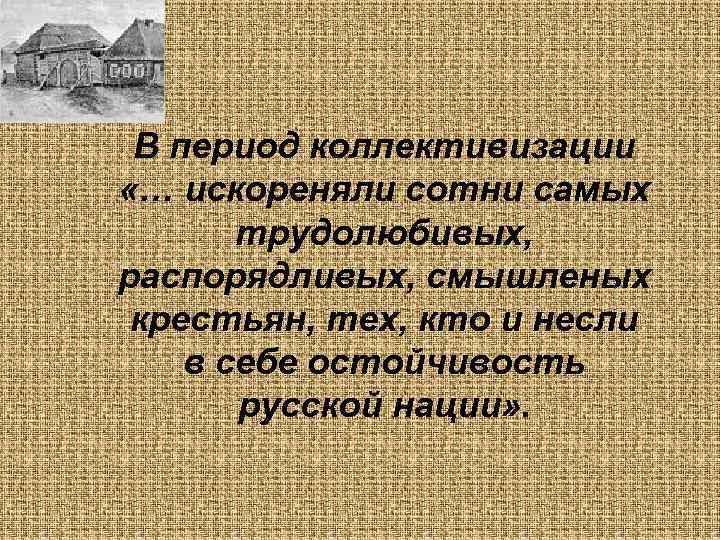  В период коллективизации «… искореняли сотни самых  трудолюбивых, распорядливых, смышленых крестьян, тех,