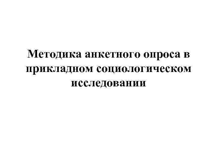Методика анкетного опроса в прикладном социологическом исследовании Методика анкетного опроса в прикладном социологическом исследовании