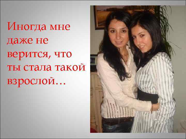 Иногда мне даже не верится, что ты стала такой взрослой… 