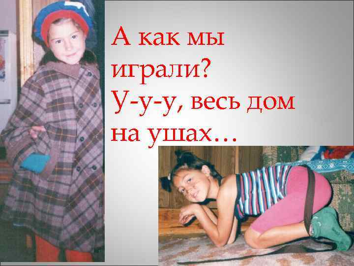 А как мы играли? У-у-у, весь дом на ушах… 