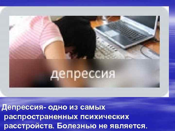 Депрессия- одно из самых распространенных психических расстройств. Болезнью не является. 