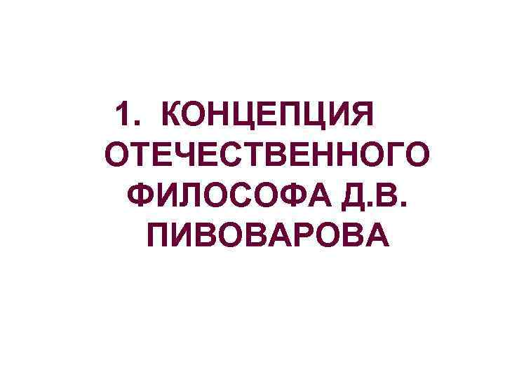 1. КОНЦЕПЦИЯ ОТЕЧЕСТВЕННОГО ФИЛОСОФА Д. В.  ПИВОВАРОВА 
