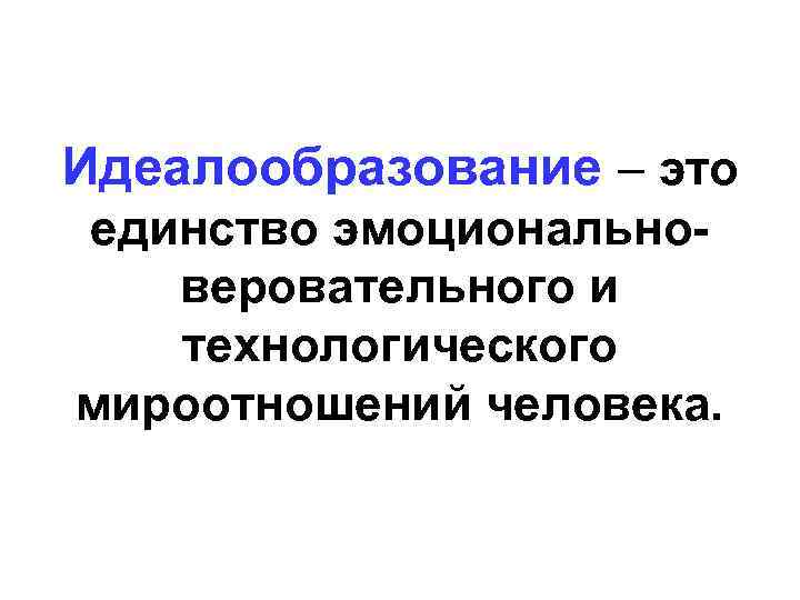 Идеалообразование – это единство эмоционально-  веровательного и  технологического мироотношений человека. 