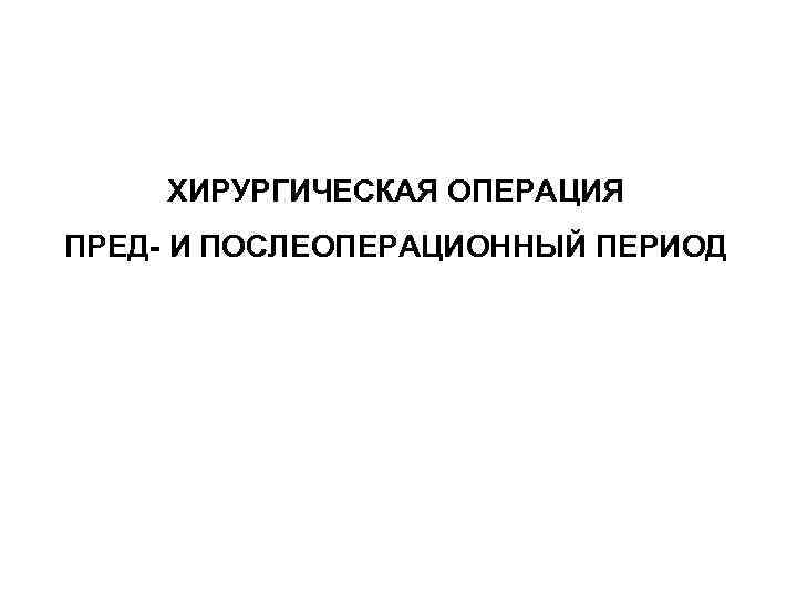   ХИРУРГИЧЕСКАЯ ОПЕРАЦИЯ ПРЕД- И ПОСЛЕОПЕРАЦИОННЫЙ ПЕРИОД 