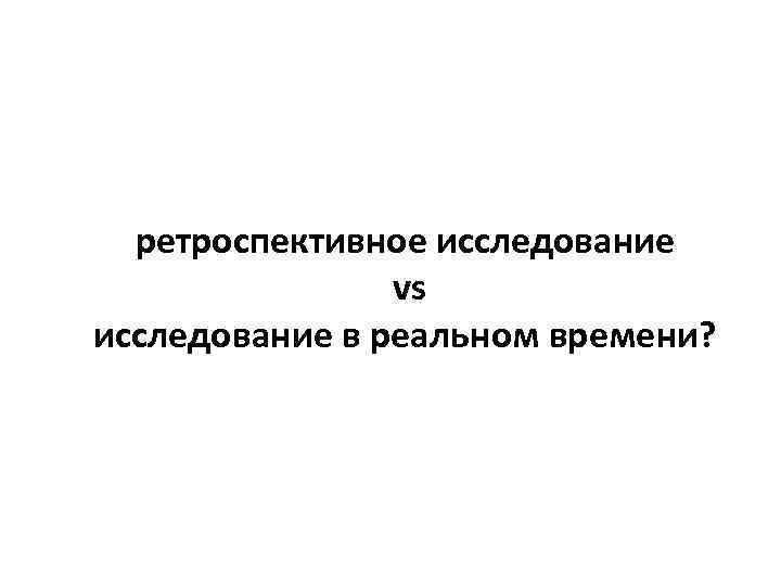  ретроспективное исследование   vs исследование в реальном времени? 