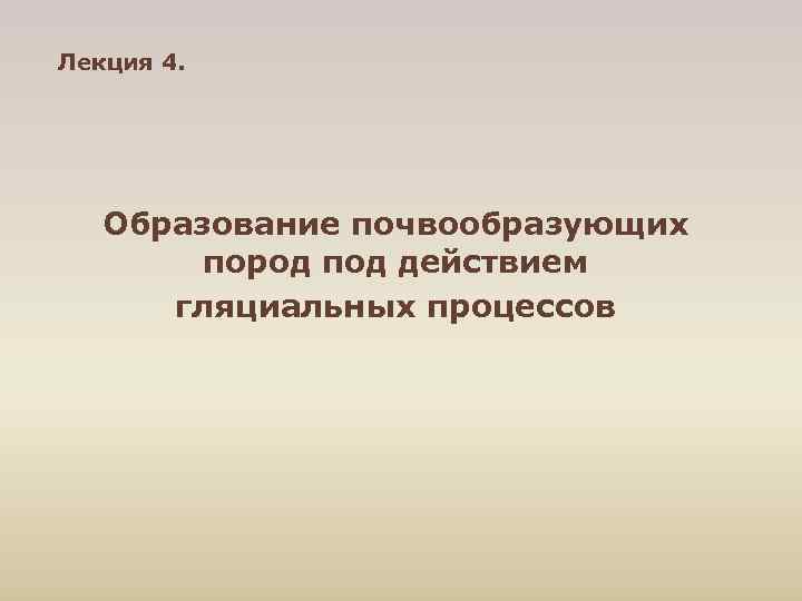Лекция 4.   Образование почвообразующих   пород под действием  гляциальных процессов