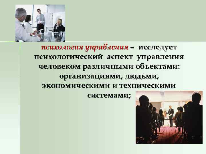  психология управления – исследует психологический аспект управления человеком различными объектами:  организациями, людьми,