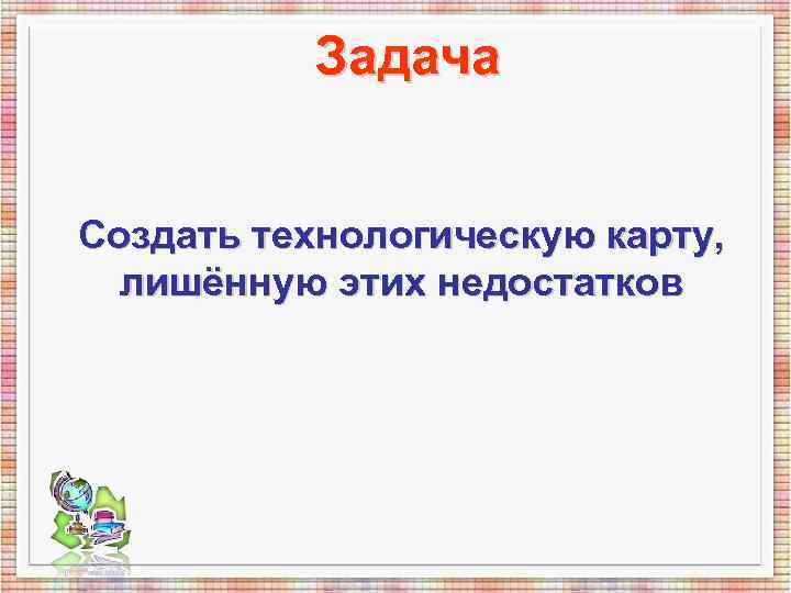 Задача Создать технологическую карту, лишённую этих недостатков Задача Создать технологическую карту, лишённую этих недостатков