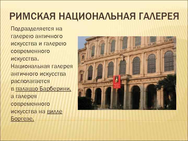 РИМСКАЯ НАЦИОНАЛЬНАЯ ГАЛЕРЕЯ Подразделяется на галерею античного искусства и галерею современного искусства. Национальная галерея РИМСКАЯ НАЦИОНАЛЬНАЯ ГАЛЕРЕЯ Подразделяется на галерею античного искусства и галерею современного искусства. Национальная галерея