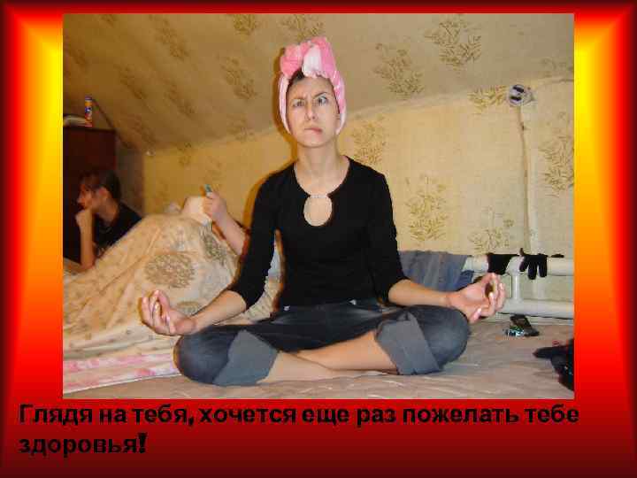 Глядя на тебя, хочется еще раз пожелать тебе здоровья! 