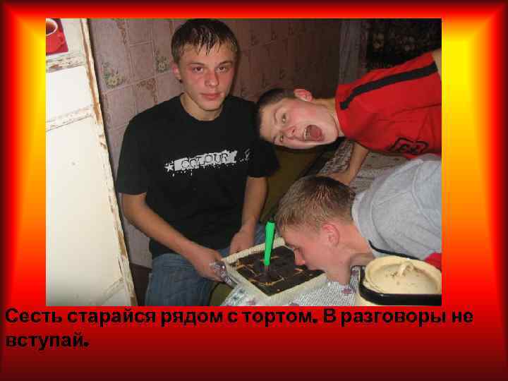 Сесть старайся рядом с тортом. В разговоры не вступай. 