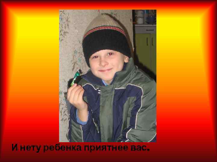 И нету ребенка приятнее вас. 