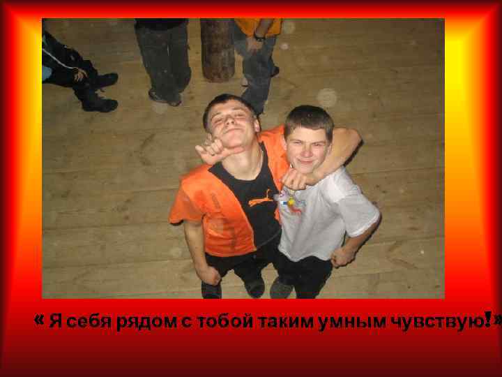  « Я себя рядом с тобой таким умным чувствую!» 