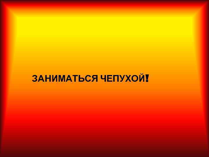 ЗАНИМАТЬСЯ ЧЕПУХОЙ! 
