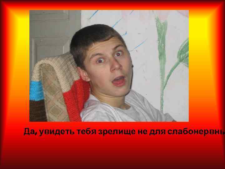 Да, увидеть тебя зрелище не для слабонервны 