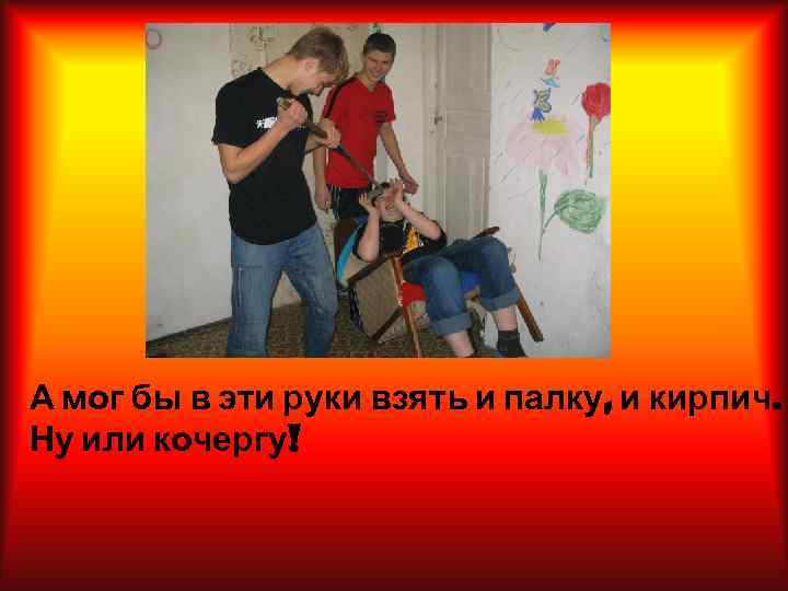 А мог бы в эти руки взять и палку, и кирпич. Ну или кочергу!