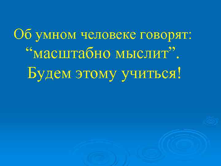 Об умном человеке говорят:  “масштабно мыслит”.  Будем этому учиться! 