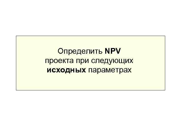   Определить NPV проекта при следующих исходных параметрах 