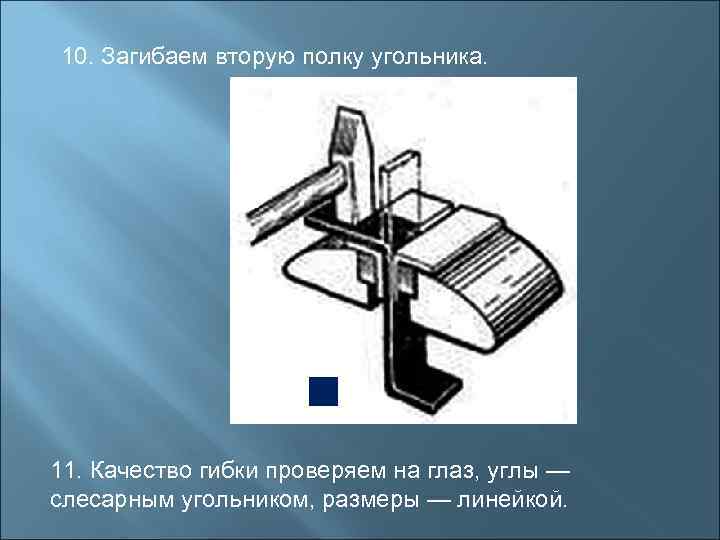 10. Загибаем вторую полку угольника. 11. Качество гибки проверяем на глаз, углы — слесарным