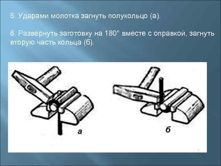 5. Ударами молотка загнуть полукольцо (а).  6. Развернуть заготовку на 180° вместе с