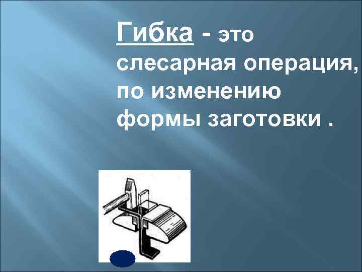 Гибка - это слесарная операция, по изменению формы заготовки. 