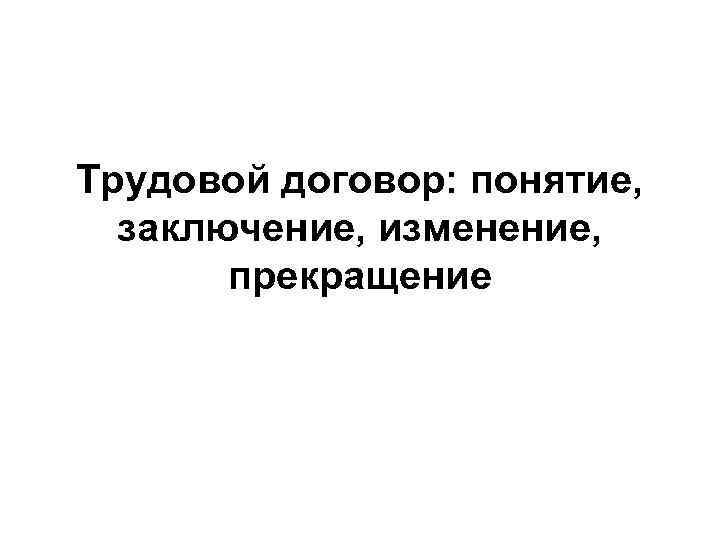 Трудовой договор: понятие,  заключение, изменение,   прекращение 